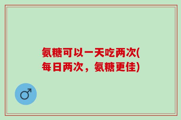 氨糖可以一天吃两次(每日两次，氨糖更佳)