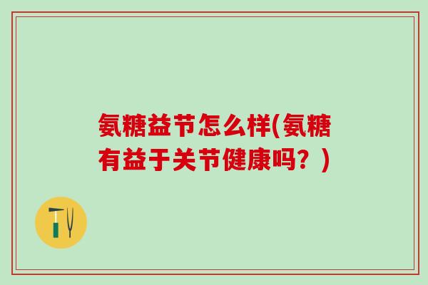 氨糖益节怎么样(氨糖有益于关节健康吗？)