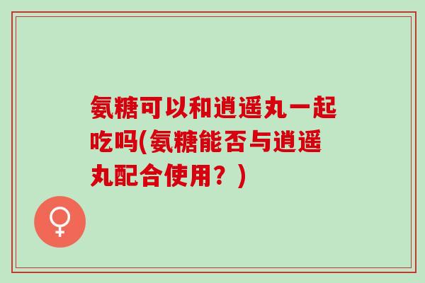 氨糖可以和逍遥丸一起吃吗(氨糖能否与逍遥丸配合使用？)