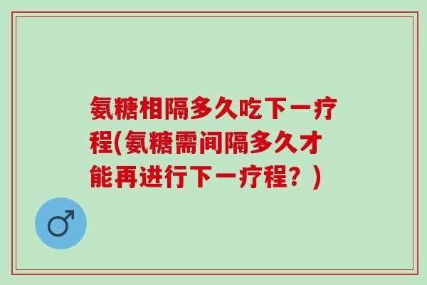 氨糖相隔多久吃下一疗程(氨糖需间隔多久才能再进行下一疗程？)