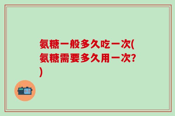 氨糖一般多久吃一次(氨糖需要多久用一次？)