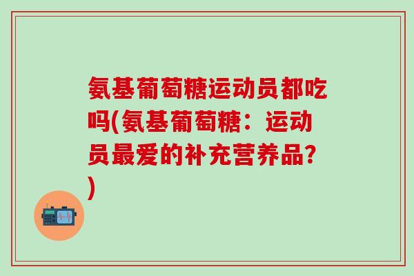 氨基葡萄糖运动员都吃吗(氨基葡萄糖:运动员爱的补充营养品?) 氨基葡萄糖运动员都吃吗(氨基葡萄糖:运动员爱的补充营养品?)