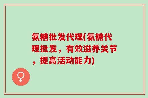 氨糖批发代理(氨糖代理批发，有效滋养关节，提高活动能力)