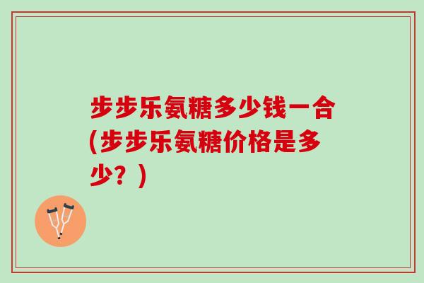 步步乐氨糖多少钱一合(步步乐氨糖价格是多少？)