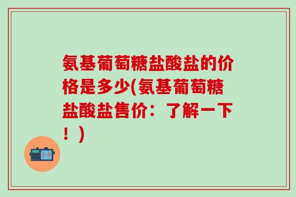 氨基葡萄糖盐酸盐的价格是多少(氨基葡萄糖盐酸盐售价：了解一下！)