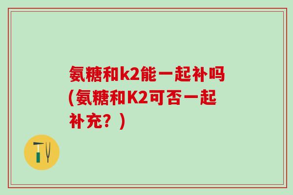 氨糖和k2能一起补吗(氨糖和K2可否一起补充？)