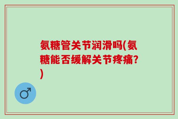氨糖管关节润滑吗(氨糖能否缓解关节疼痛？)