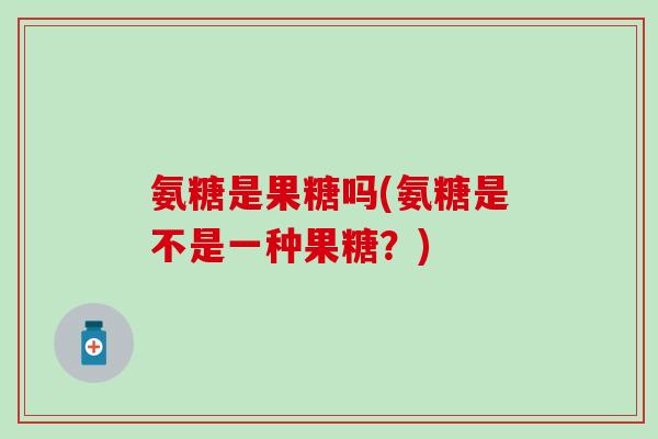 氨糖是果糖吗(氨糖是不是一种果糖？)