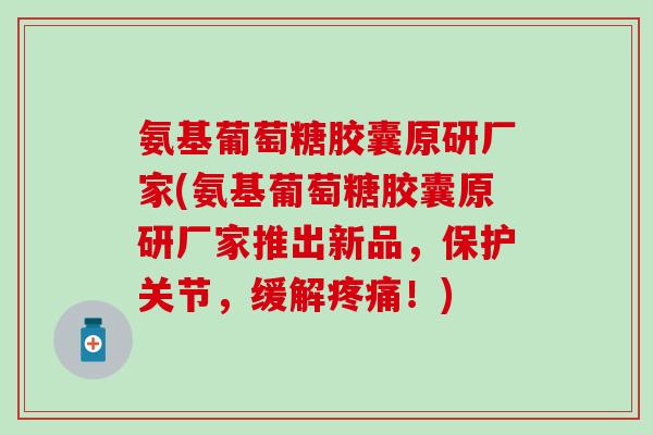 氨基葡萄糖胶囊原研厂家(氨基葡萄糖胶囊原研厂家推出新品，保护关节，缓解疼痛！)