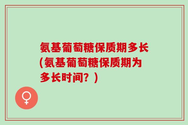 氨基葡萄糖保质期多长(氨基葡萄糖保质期为多长时间？)
