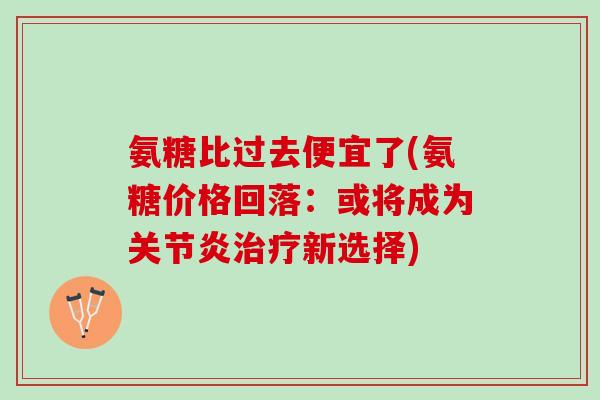 氨糖比过去便宜了(氨糖价格回落：或将成为关节炎治疗新选择)