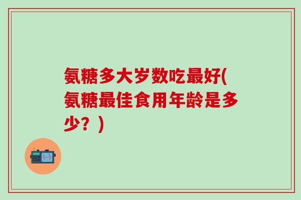 氨糖多大岁数吃最好(氨糖最佳食用年龄是多少？)