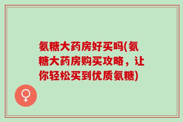 氨糖大药房好买吗(氨糖大药房购买攻略，让你轻松买到优质氨糖)