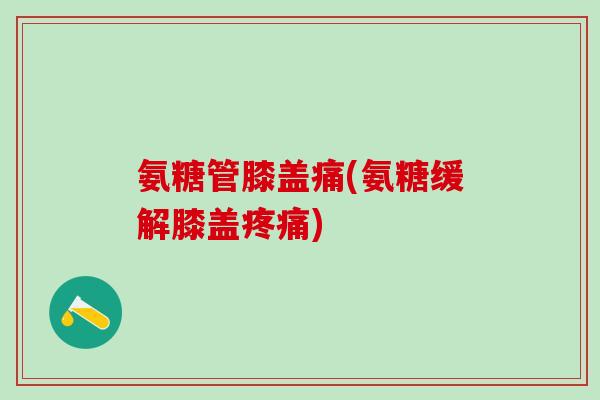 氨糖管膝盖痛(氨糖缓解膝盖疼痛)