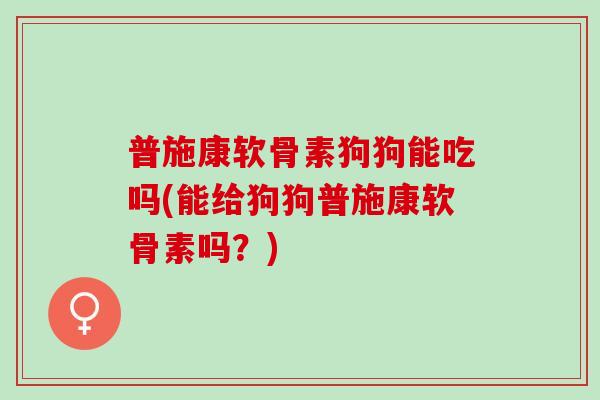普施康软骨素狗狗能吃吗(能给狗狗普施康软骨素吗？)
