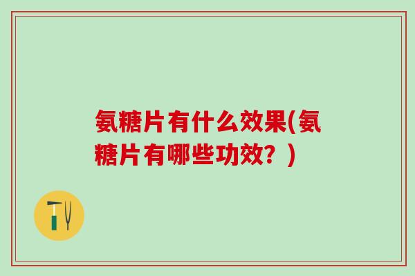 氨糖片有什么效果(氨糖片有哪些功效？)