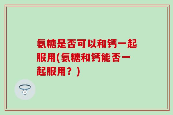氨糖是否可以和钙一起服用(氨糖和钙能否一起服用？)