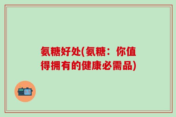 氨糖好处(氨糖:你值得拥有的健康必需品) 氨糖好处(氨糖:你值得拥有的健康必需品)