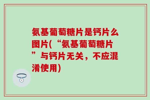氨基葡萄糖片是钙片么图片(“氨基葡萄糖片”与钙片无关，不应混淆使用)