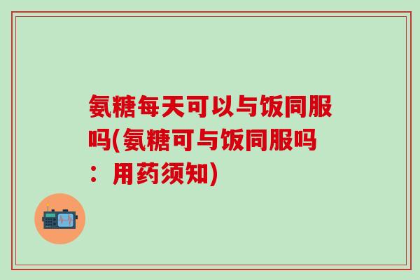 氨糖每天可以与饭同服吗(氨糖可与饭同服吗：用药须知)