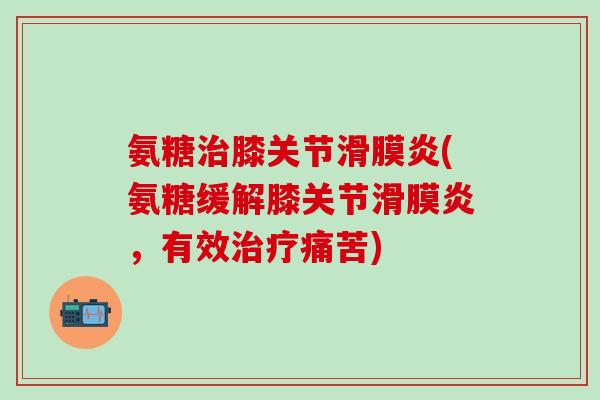 氨糖治膝关节滑膜炎(氨糖缓解膝关节滑膜炎，有效治疗痛苦)