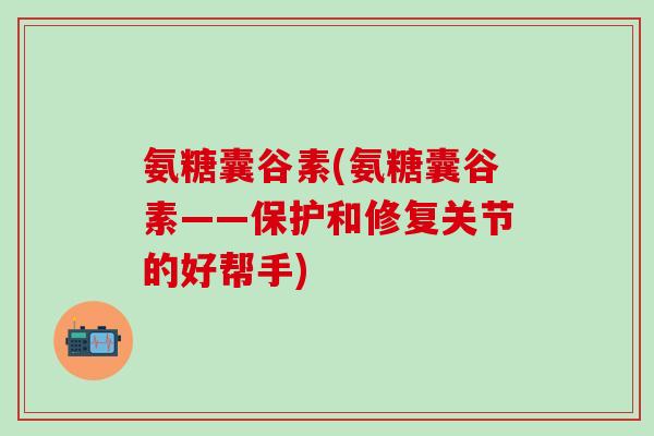 氨糖囊谷素(氨糖囊谷素——保护和修复关节的好帮手)