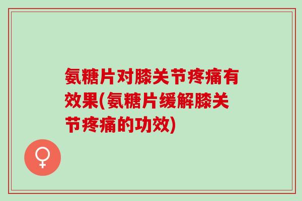 氨糖片对膝关节疼痛有效果(氨糖片缓解膝关节疼痛的功效)