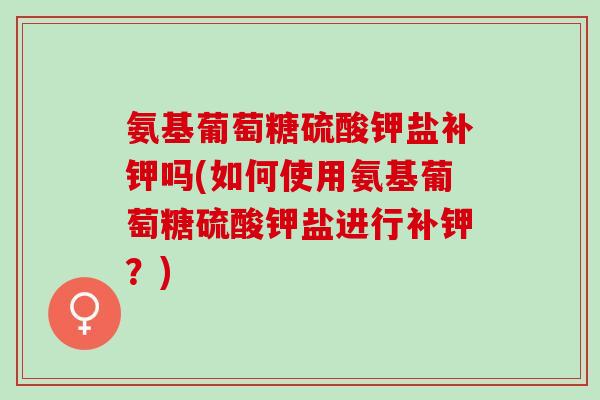 氨基葡萄糖硫酸钾盐补钾吗(如何使用氨基葡萄糖硫酸钾盐进行补钾？)