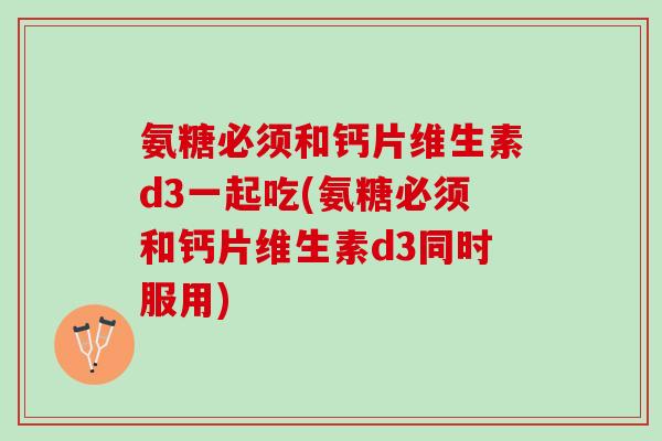 氨糖必须和钙片维生素d3一起吃(氨糖必须和钙片维生素d3同时服用)