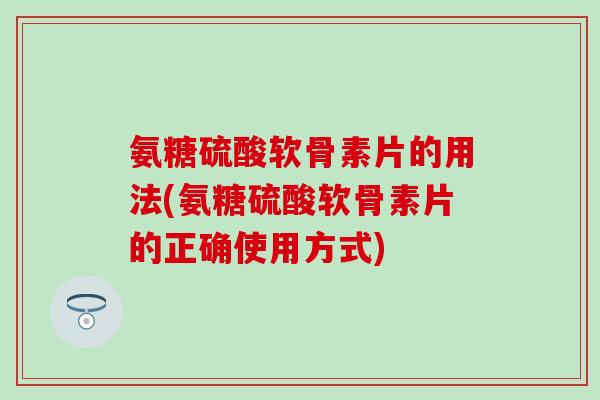 氨糖硫酸软骨素片的用法(氨糖硫酸软骨素片的正确使用方式)