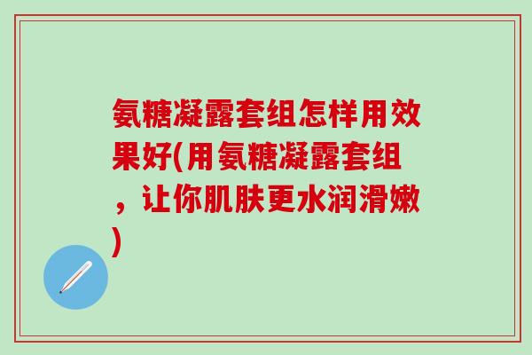 氨糖凝露套组怎样用效果好(用氨糖凝露套组，让你肌肤更水润滑嫩)