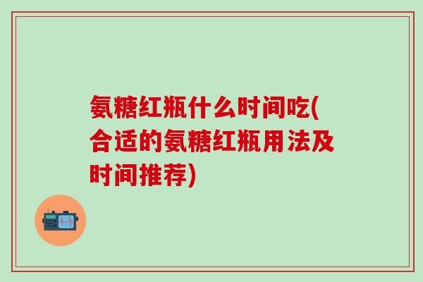 氨糖红瓶什么时间吃(合适的氨糖红瓶用法及时间推荐) 氨糖红瓶什么时间吃(合适的氨糖红瓶用法及时间推荐)