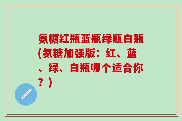 氨糖红瓶蓝瓶绿瓶白瓶(氨糖加强版：红、蓝、绿、白瓶哪个适合你？)