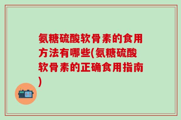 氨糖硫酸软骨素的食用方法有哪些(氨糖硫酸软骨素的正确食用指南)