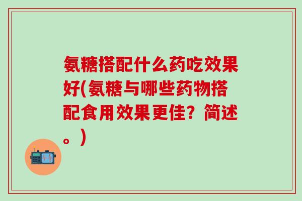 氨糖搭配什么药吃效果好(氨糖与哪些搭配食用效果更佳?简述。) 氨糖搭配什么药吃效果好(氨糖与哪些搭配食用效果更佳?简述。)