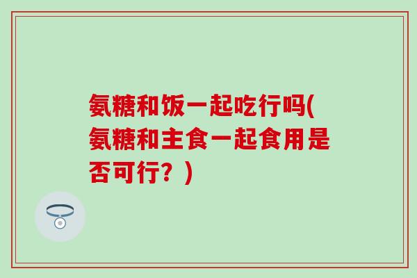 氨糖和饭一起吃行吗(氨糖和主食一起食用是否可行？)