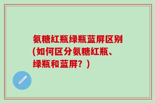 氨糖红瓶绿瓶蓝屏区别(如何区分氨糖红瓶、绿瓶和蓝屏?) 氨糖红瓶绿瓶蓝屏区别(如何区分氨糖红瓶、绿瓶和蓝屏?)