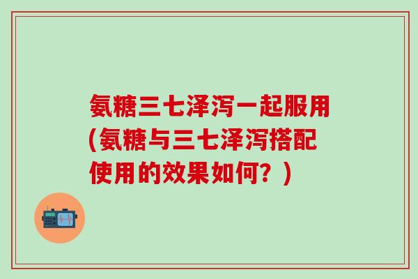 氨糖三七泽泻一起服用(氨糖与三七泽泻搭配使用的效果如何？)