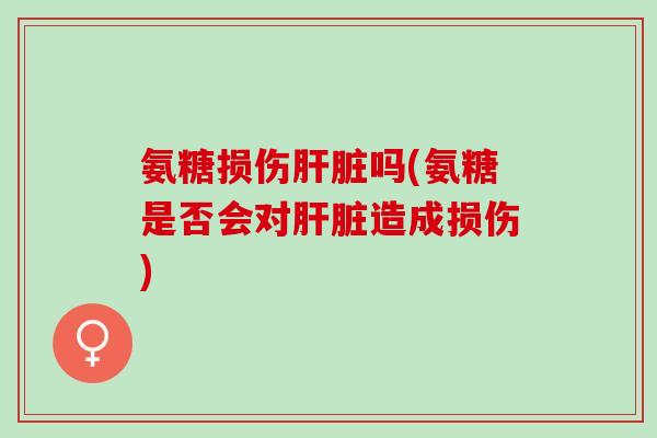 氨糖损伤肝脏吗(氨糖是否会对肝脏造成损伤)