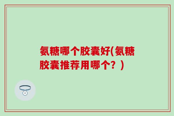 氨糖哪个胶囊好(氨糖胶囊推荐用哪个？)