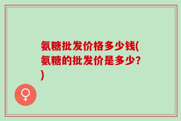 氨糖批发价格多少钱(氨糖的批发价是多少？)