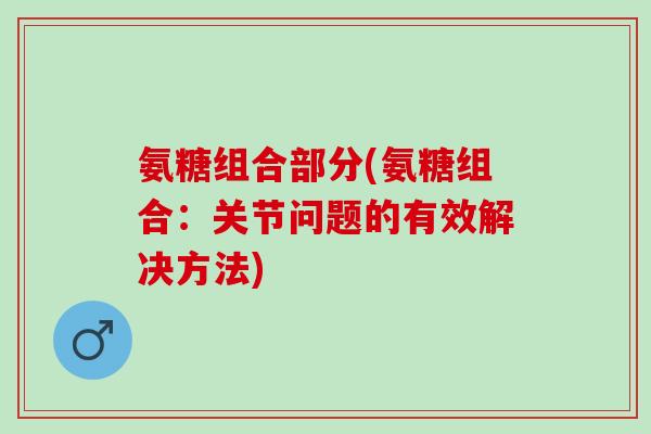 氨糖组合部分(氨糖组合:关节问题的有效解决方法) 氨糖组合部分(氨糖组合:关节问题的有效解决方法)