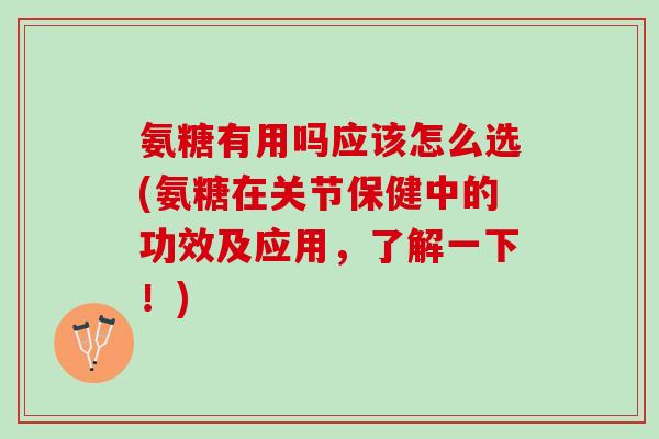 氨糖有用吗应该怎么选(氨糖在关节保健中的功效及应用，了解一下！)