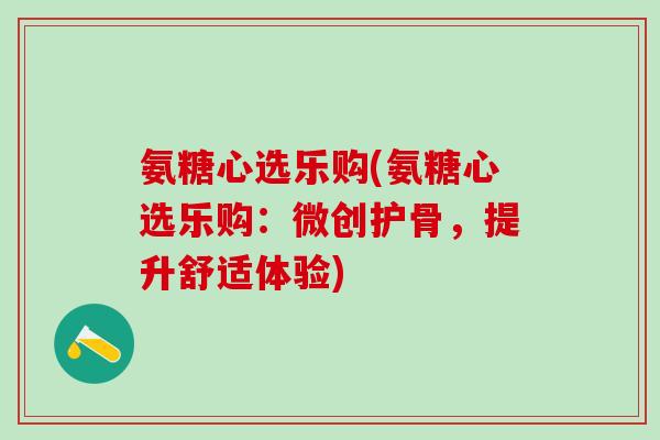 氨糖心选乐购(氨糖心选乐购：微创护骨，提升舒适体验)