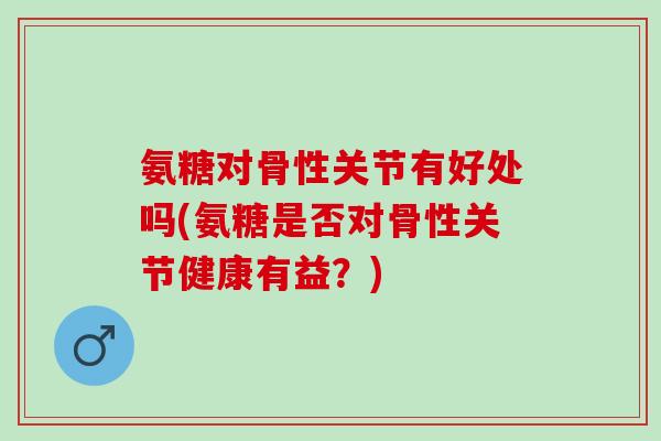氨糖对骨性关节有好处吗(氨糖是否对骨性关节健康有益？)