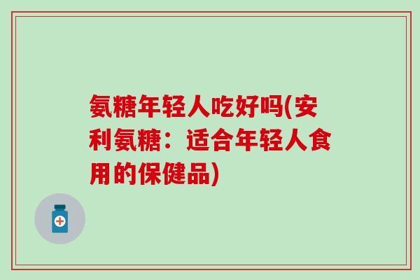 氨糖年轻人吃好吗(安利氨糖：适合年轻人食用的保健品)
