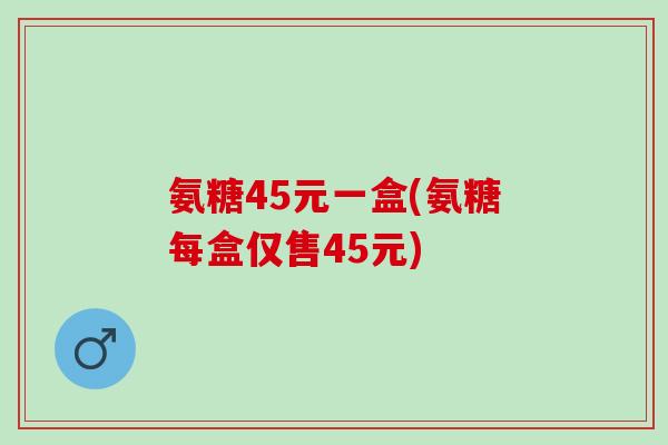 氨糖45元一盒(氨糖每盒仅售45元)