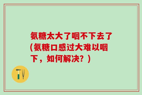 氨糖太大了咽不下去了(氨糖口感过大难以咽下，如何解决？)