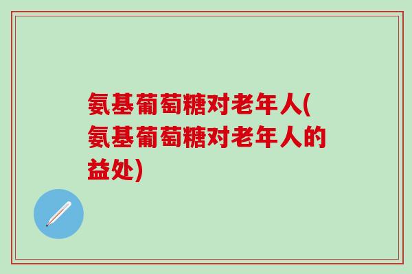 氨基葡萄糖对老年人(氨基葡萄糖对老年人的益处)