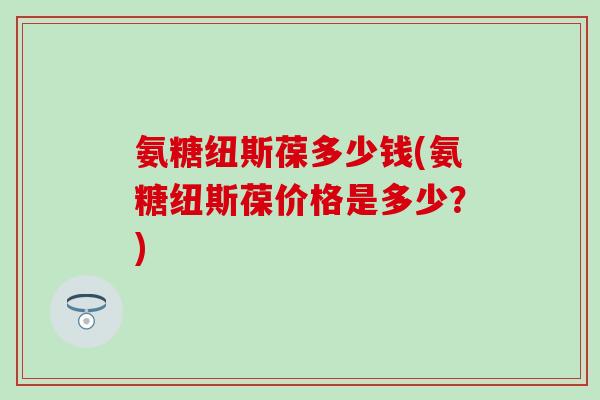 氨糖纽斯葆多少钱(氨糖纽斯葆价格是多少？)